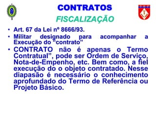 CONTRATOS
FISCALIZAÇÃO
• Art. 67 da Lei nº 8666/93.
• Militar designado para acompanhar a
Execução do “contrato”
• CONTRATO não é apenas o Termo
Contratual”, pode ser Ordem de Serviço,
Nota-de-Empenho, etc. Bem como, a fiel
execução do o objeto contratado. Nesse
diapasão é necessário o conhecimento
aprofundado do Termo de Referência ou
Projeto Básico.
 