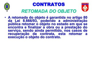 CONTRATOS
RETOMADA DO OBJETO
• A retomada do objeto é garantida no artigo 80
da Lei 8.666/93, podendo a administração
pública retomar o objeto no estado em que se
encontra e finalizar a obra ou a prestação do
serviço, sendo ainda permitido, nos casos de
recuperação da contrata, esta retomar a
execução o objeto do contrato.
 