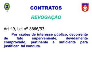 88
CONTRATOS
REVOGAÇÃO
Art 49, Lei nº 8666/93.
Por razões de interesse público, decorrente
de fato superveniente, devidamente
comprovado, pertinente e suficiente para
justificar tal conduta.
 