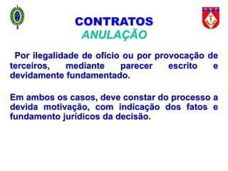 89
CONTRATOS
ANULAÇÃO
Por ilegalidade de ofício ou por provocação de
terceiros, mediante parecer escrito e
devidamente fundamentado.
Em ambos os casos, deve constar do processo a
devida motivação, com indicação dos fatos e
fundamento jurídicos da decisão.
 