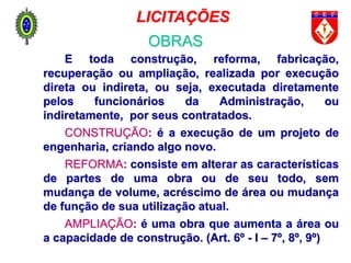 É toda construção, reforma, fabricação,
recuperação ou ampliação, realizada por execução
direta ou indireta, ou seja, executada diretamente
pelos funcionários da Administração, ou
indiretamente, por seus contratados.
CONSTRUÇÃO: é a execução de um projeto de
engenharia, criando algo novo.
REFORMA: consiste em alterar as características
de partes de uma obra ou de seu todo, sem
mudança de volume, acréscimo de área ou mudança
de função de sua utilização atual.
AMPLIAÇÃO: é uma obra que aumenta a área ou
a capacidade de construção. (Art. 6º - I – 7º, 8º, 9º)
LICITAÇÕES
OBRAS
 