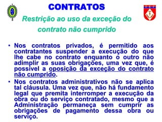 CONTRATOS
Restrição ao uso da exceção do
contrato não cumprido
• Nos contratos privados, é permitido aos
contratantes suspender a execução do que
lhe cabe no contrato enquanto o outro não
adimplir as suas obrigações, uma vez que, é
possível a oposição da exceção do contrato
não cumprido.
• Nos contratos administrativos não se aplica
tal cláusula. Uma vez que, não há fundamento
legal que premita interromper a execução da
obra ou do serviço contratado, mesmo que a
Administração permaneça sem cumprir as
obrigações de pagamento dessa obra ou
serviço.
 