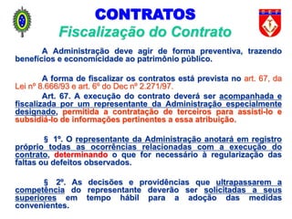 A Administração deve agir de forma preventiva, trazendo
benefícios e economicidade ao patrimônio público.
A forma de fiscalizar os contratos está prevista no art. 67, da
Lei nº 8.666/93 e art. 6º do Dec nº 2.271/97.
Art. 67. A execução do contrato deverá ser acompanhada e
fiscalizada por um representante da Administração especialmente
designado, permitida a contratação de terceiros para assisti-lo e
subsidiá-lo de informações pertinentes a essa atribuição.
§ 1º. O representante da Administração anotará em registro
próprio todas as ocorrências relacionadas com a execução do
contrato, determinando o que for necessário à regularização das
faltas ou defeitos observados.
§ 2º. As decisões e providências que ultrapassarem a
competência do representante deverão ser solicitadas a seus
superiores em tempo hábil para a adoção das medidas
convenientes.
Fiscalização do Contrato
CONTRATOS
 
