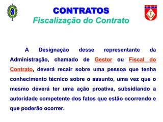 A Designação desse representante da
Administração, chamado de Gestor ou Fiscal do
Contrato, deverá recair sobre uma pessoa que tenha
conhecimento técnico sobre o assunto, uma vez que o
mesmo deverá ter uma ação proativa, subsidiando a
autoridade competente dos fatos que estão ocorrendo e
que poderão ocorrer.
Fiscalização do Contrato
CONTRATOS
 