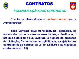 É nulo de pleno direito o contrato verbal com a
Administração.
Todo Contrato deve mencionar, no Preâmbulo, os
nomes das partes e seus representantes, a finalidade, o
ato que autorizou a sua lavratura, o número do processo
de Licitação, Dispensa ou Inexigibilidade, a sujeição dos
contratantes às normas da Lei nº 8.666/93 e às cláusulas
contratuais (art. 61)
FORMALIZAÇÃO DOS CONTRATOS
CONTRATOS
 
