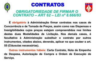 É obrigatório à Administração firmar contratos nos casos de
Concorrência e de Tomada de Preços, assim como nas Dispensas e
Inexigibilidades cujos preços estejam compreendidos nos limites
destas duas Modalidades de Licitação. Nos demais casos, é
facultativo à Administração substituir o contrato por outros
instrumentos, citados abaixo, devendo, aplicar no que couber o art.
55 (Cláusulas necessárias).
Outros instrumentos hábeis: Carta Contrato, Nota de Empenho
da Despesa, Autorização de Compra e Ordem de Execução de
Serviço.
OBRIGATORIEDADE DE FIRMAR O
CONTRATO – ART 62 – LEI nº 8.666/93
CONTRATOS
 