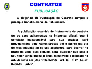 A exigência de Publicação do Contrato cumpre o
princípio Constitucional da Publicidade.
A publicação resumida do instrumento de contrato
ou de seus aditamentos na imprensa oficial, que é
condição indispensável para sua eficácia, será
providenciada pela Administração até o quinto dia útil
do mês seguinte ao de sua assinatura, para ocorrer no
prazo de vinte dias daquela data, qualquer que seja o
seu valor, ainda que sem ônus, ressalvado o disposto no
art. 26 desta Lei (Dec nº 93.872/86 – art. 33 - § 2º - Lei nº
8.666/93 – art. 61)
PUBLICAÇÃO
CONTRATOS
 