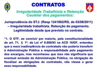 Jurisprudência do STJ: (Resp 1241862/RS, de 03/08/2011)
– Irregularidade trabalhista. Retenção do pagamento.
Legitimidade desde que previsto no contrato.
“1. O STF, ao concluir por maioria, pela constitucionalidade
do art. 71, § 1º, da Lei nº 8.666/93 na ACD 16/DF, entendeu
que a mera inadimplência do contratado não poderia transferir
à Administração Pública a responsabilidade pelo pagamento
dos encargos, mas reconheceu que isso não significaria que
eventual omissão da Administração Pública, na obrigação de
fiscalizar as obrigações do contratado, não viesse a gerar
essa responsabilidade.
CONTRATOS
Irregularidade Trabalhista e Retenção
Cautelar dos pagamentos:
 