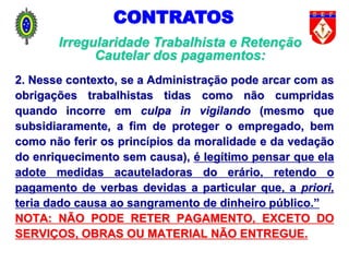 2. Nesse contexto, se a Administração pode arcar com as
obrigações trabalhistas tidas como não cumpridas
quando incorre em culpa in vigilando (mesmo que
subsidiaramente, a fim de proteger o empregado, bem
como não ferir os princípios da moralidade e da vedação
do enriquecimento sem causa), é legítimo pensar que ela
adote medidas acauteladoras do erário, retendo o
pagamento de verbas devidas a particular que, a priori,
teria dado causa ao sangramento de dinheiro público.”
NOTA: NÃO PODE RETER PAGAMENTO, EXCETO DO
SERVIÇOS, OBRAS OU MATERIAL NÃO ENTREGUE.
CONTRATOS
Irregularidade Trabalhista e Retenção
Cautelar dos pagamentos:
 