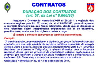 Segundo a Orientação Normativa/AGU nº 39/2011, a vigência dos
contratos regidos pelo Art. 57, caput, da Lei nº 8.666/1993, pode ultrapassar
o exercício financeiro em que forem celebrados, desde que as despesas a
eles referentes sejam integralmente empenhadas até 31 de dezembro,
permitindo-se, assim, sua inscrição em restos a pagar.
É vedado o contrato com prazo de vigência indeterminado.
Exceção:
“A administração pode estabelecer a vigência por prazo indeterminado nos
contratos em que seja usuária de serviços públicos essenciais de energia
elétrica, água e esgoto, serviços postais monopolizados pela ECT (Empresa
Brasileira de Correios e Telégrafos) e ajustes firmados com a Imprensa
Nacional, desde que no processo da contratação estejam explicitados os
motivos que justificam a adoção do prazo indeterminado e comprovadas, a
cada exercício financeiro, a estimativa de consumo e a existência.
Orientação Normativa nº 36, de 13 de dezembro de 2011.
DURAÇÃO DOS CONTRATOS
(art. 57, da Lei nº 8.666/93)
CONTRATOS
 