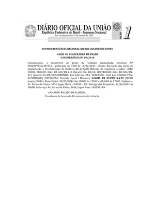 SUPERINTENDÊNCIA REGIONAL NO RIO GRANDE DO NORTE
AVISO DE REABERTURA DE PRAZO
CONCORRÊNCIA Nº 60/2014
Comunicamos a reabertura de prazo da licitação supracitada, processo Nº
50600092362201351. , publicada no D.O.U de 18/02/2014 . Objeto: Execução das obras de
Implantação e Pavimentação da Rodovia BR-437/RN (Estrada do Cajueiro), a saber: LOTE
ÚNICO. TRECHO: Entr. BR-405/RN-116 (Jucurí) Div. RN/CE, SUBTRECHO: Entr. BR-405/RN-
116 (Jucurí) Div.RN/CE,SEGMENTO: Km 0,00 km 32,0, EXTENSÃO: 32,0 Km, CÓDIGO PNV:
437BRN0010, JURISDIÇÃO: Unidade Local I Mossoró, VALOR: R$ 33.878.144,59 (SICRO
janeiro/2014). Novo Edital: 08/05/2014 das 08h00 às 12h00 e d14h00 às 17h00. Endereço:
Av. Bernardo Vieira, 3656 Lagoa Nova - NATAL - RN. Entrega das Propostas: 11/06/2014 às
10h00. Endereço: Av. Bernardo Vieira, 3656, Lagoa Nova - NATAL -RN.
ARMANDO PEGADO DE ALMEIDA
Presidente da Comissão Permanente de Licitação
 