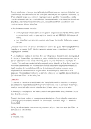 Com o objetivo de evitar que o convite seja dirigido sempre aos mesmos licitantes, com
possibilidade de ocasionar burla aos princípios da licitação, em especial à isonomia, o §
6º do artigo 22 exige que, existindo na praça mais do que três interessados, a cada
novo convite realizado para objeto idêntico ou assemelhado, a carta-convite deverá ser
dirigida a pelo menos mais um interessado, enquanto existirem cadastrados não
convidados nas últimas licitações.
A modalidade convite é utilizada:
● em função dos valores: obras e serviços de engenharia até R$150.000,00 (cento
e cinquenta mil reais) e, para compras e serviços, até R$80.000,00 (oitenta mil
reais);
● nas licitações internacionais, quando não houver fornecedor de bem ou serviço
no país.
Uma das discussões em relação à modalidade convite é o que a Administração Pública
deve fazer se menos de 03 (três) convidados apresentaram propostas no convite?
Repetição do certame?
A orientação dos órgãos de controle deve ser interpretada de acordo com o artigo 22, §
7º, da Lei n° 8.666/1993. Isso quer dizer que o simples fato de se apresentarem menos
do que três interessados não é suficiente, por si só, para determinar a repetição do
convite. Pelo contrário, será possível prosseguir-se na licitação se ficar demonstrado o
manifesto desinteresse dos licitantes convidados (decorrente da própria omissão) ou
das limitações de mercado (inexistência de outros possíveis interessados ou de
empresas que não atendam às exigências da Administração). Se houver outros
possíveis interessados em atender ao convite, este deve ser repetido, de acordo com o
§ 6º do artigo 22 da Lei de Licitações.
Concurso
O concurso é cabível apenas para escolha de trabalho técnico, científico ou artístico,
devendo ser a modalidade escolhida preferencialmente para os contratos de serviços
técnicos especializados, com a estipulação prévia de prêmio ou remuneração.
A publicação é assegurada por meio do edital, com pelo menos 45 (quarenta e cinco)
dias de antecedência.
Em se tratando de projeto, o vencedor deverá autorizar a Administração a executá-lo
quando julgar conveniente, devendo ser observada a norma do artigo 111 da Lei nº
8.666/1993.
As regras são estabelecidas em um regulamento próprio, descritas no artigo 52 da Lei
de Licitações e Contratos.
Leilão
É utilizado para:
 