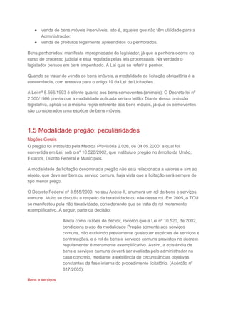 ● venda de bens móveis inservíveis, isto é, aqueles que não têm utilidade para a
Administração;
● venda de produtos legalmente apreendidos ou penhorados.
Bens penhorados: manifesta impropriedade do legislador, já que a penhora ocorre no
curso de processo judicial e está regulada pelas leis processuais. Na verdade o
legislador pensou em bem empenhado. A Lei quis se referir a penhor.
Quando se tratar de venda de bens imóveis, a modalidade de licitação obrigatória é a
concorrência, com ressalva para o artigo 19 da Lei de Licitações.
A Lei nº 8.666/1993 é silente quanto aos bens semoventes (animais). O Decreto-lei nº
2.300/1986 previa que a modalidade aplicada seria o leilão. Diante dessa omissão
legislativa, aplica-se a mesma regra referente aos bens móveis, já que os semoventes
são considerados uma espécie de bens móveis.
1.5 Modalidade pregão: peculiaridades
Noções Gerais
O pregão foi instituído pela Medida Provisória 2.026, de 04.05.2000, a qual foi
convertida em Lei, sob o nº 10.520/2002, que instituiu o pregão no âmbito da União,
Estados, Distrito Federal e Municípios.
A modalidade de licitação denominada pregão não está relacionada a valores e sim ao
objeto, que deve ser bem ou serviço comum, haja vista que a licitação será sempre do
tipo menor preço.
O Decreto Federal nº 3.555/2000, no seu Anexo II, enumera um rol de bens e serviços
comuns. Muito se discutiu a respeito da taxatividade ou não desse rol. Em 2005, o TCU
se manifestou pela não taxatividade, considerando que se trata de rol meramente
exemplificativo. A seguir, parte da decisão:
Ainda como razões de decidir, recordo que a Lei nº 10.520, de 2002,
condiciona o uso da modalidade Pregão somente aos serviços
comuns, não excluindo previamente quaisquer espécies de serviços e
contratações, e o rol de bens e serviços comuns previstos no decreto
regulamentar é meramente exemplificativo. Assim, a existência de
bens e serviços comuns deverá ser avaliada pelo administrador no
caso concreto, mediante a existência de circunstâncias objetivas
constantes da fase interna do procedimento licitatório. (Acórdão nº
817/2005).
Bens e serviços
 