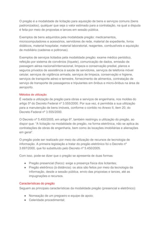 O pregão é a modalidade de licitação para aquisição de bens e serviços comuns (bens
padronizados), qualquer que seja o valor estimado para a contratação, na qual a disputa
é feita por meio de propostas e lances em sessão pública.
Exemplos de bens adquiridos pela modalidade pregão: medicamentos,
microcomputadores e acessórios, servidores de rede, material de expediente, livros
didáticos, material hospitalar, material laboratorial, reagentes, combustíveis e aquisição
de mobiliário (cadeiras e poltronas).
Exemplos de serviços licitados pela modalidade pregão: exame médico periódico,
refeição por sistema de convênios (tíquete), comunicação de dados, emissão de
passagem aérea nacional/internacional, limpeza e conservação predial, planos e
seguros privados de assistência à saúde de servidores, serviços de telefonia móvel
celular, serviços de vigilância armada, serviços de limpeza, conservação e higiene,
serviços de transporte aéreo e terrestre, fornecimento de alimentos, contratação de
serviço de transporte de passageiros e tripulantes em ônibus e micro-ônibus na área de
aeroporto.
Métodos de utilização
É vedada a utilização de pregão para obras e serviços de engenharia, nos moldes do
artigo 5º do Decreto Federal nº 3.555/2000. Por sua vez, é permitida a sua utilização
para a manutenção de bens imóveis, conforme o contido no Anexo II, item 20, do
Decreto Federal nº 3.555/2000.
O Decreto nº 5.450/2005, em artigo 6º, também restringiu a utilização do pregão, ao
dispor que: “A licitação na modalidade de pregão, na forma eletrônica, não se aplica às
contratações de obras de engenharia, bem como às locações imobiliárias e alienações
em geral”.
O pregão pode ser realizado por meio da utilização de recursos de tecnologia de
informação. A primeira legislação a tratar do pregão eletrônico foi o Decreto nº
3.697/2000, que foi substituído pelo Decreto nº 5.450/2005.
Com isso, pode-se dizer que o pregão se apresenta de duas formas:
● Pregão presencial (físico): exige a presença física dos licitantes;
● Pregão eletrônico (à distância): os atos são feitos por meio da tecnologia da
informação, desde a sessão pública, envio das propostas e lances, até as
impugnações e recursos.
Características do pregão
Seguem as principais características da modalidade pregão (presencial e eletrônico):
● Nomeação de um pregoeiro e equipe de apoio;
● Celeridade procedimental;
 