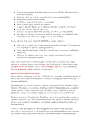 ● O prazo para abertura da licitação é de, no mínimo, 08 (oito) dias úteis, após a
publicação do edital;
● A disputa é feita por meio de propostas e lances em sessão pública;
● As propostas podem ser renovadas;
● O critério de julgamento é sempre menor preço;
● Não é possível exigir garantia de proposta;
● O recurso deve ter declinação imediata e motivada, sob pena de preclusão;
● Prazo para recurso: três dias (corridos);
● Aplicação subsidiária da Lei nº 8.666/1993 (art. 9º da Lei 10.520/2002);
● Sanção administrativa: impedimento de licitar e contratar com o Poder Público
pelo prazo de até cinco anos (artigo 7º da Lei 10.520/2002).
Com o advento do Decreto Federal 5.450/2005, o pregão eletrônico:
● Tornou-se obrigatório para órgãos e entidades da Administração Pública Federal
para a contratação de bens e serviços comuns;
● A sua não utilização exigirá justificativa plausível que comprove a inviabilidade
de seu uso;
● Não deve ser utilizado para obras e serviços de engenharia, locações
imobiliárias e alienações em geral.
Entre os diversos sistemas de informação existentes para a realização do pregão
eletrônico, podemos citar os mais utilizados pela Administração Pública: Comprasnet
(comprasnet.gov.br), Banco do Brasil (www.licitacoes-e.com.br) e Caixa Econômica
Federal (www.caixa.gov.br - portal de compras caixa).
Aplicabilidade da modalidade pregão
Com o advento do Decreto Federal nº 3.555/2000, foi instituída a modalidade pregão no
âmbito da Administração Pública federal, sendo sua utilização prioritária em relação às
demais modalidades.
Posteriormente, a Lei no 10.520/2002, instituiu, no âmbito da União, Estados, Distrito
Federal e Municípios, a modalidade de licitação denominada pregão para aquisição de
bens e serviços comuns. Com isso, União, Estados, Distrito Federal e Municípios
passaram a utilizar a modalidade pregão, na sua forma presencial ou eletrônica.
Por fim, novamente o Presidente da República, no uso de suas atribuições, publicou o
Decreto Federal nº 5.450/2005, estabelecendo que para aquisição de bens e serviços
comuns será obrigatória a adoção da modalidade pregão, sendo preferencial a sua
forma eletrônica.
Com isso, além dos órgãos da Administração Pública federal direta, os fundos
especiais, as autarquias, as fundações públicas, as empresas públicas, as sociedades
de economia mista e as demais entidades controladas direta ou indiretamente pela
 