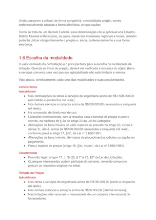 União passaram a utilizar, de forma obrigatória, a modalidade pregão, sendo
preferencialmente adotada a forma eletrônica, no que couber.
Como se trata de um Decreto Federal, essa determinação não é aplicável aos Estados,
Distrito Federal e Municípios, os quais, diante dos interesses regionais e locais, também
poderão utilizar obrigatoriamente o pregão e, ainda, preferencialmente a sua forma
eletrônica.
1.6 Escolha da modalidade
O valor estimado da contratação é o principal fator para a escolha da modalidade de
licitação. Quando se tratar de pregão, deverá ser verificada a natureza do objeto (bens
e serviços comuns), uma vez que sua aplicabilidade não está limitada a valores.
Veja abaixo, sinteticamente, cada uma das modalidades e suas peculiaridades.
Concorrência
Aplicabilidade
● Nas contratações de obras e serviços de engenharia acima de R$1.500.000,00
(um milhão e quinhentos mil reais);
● Nos demais serviços e compras acima de R$650.000,00 (seiscentos e cinquenta
mil reais);
● Na concessão de direito real de uso;
● Licitações internacionais, com a ressalva para a tomada de preços e para o
convite, na hipótese do § 3o do artigo 23 da Lei de Licitações;
● Alienações de bens móveis de valor superior ao previsto no artigo 23, inciso II,
alínea ‘b’, isto é, acima de R$650.000,00 (seiscentos e cinquenta mil reais),
conforme prevê o artigo 17, § 6º, da Lei n° 8.666/1993;
● Alienações de bens imóveis, derivados de procedimentos judiciais ou dação em
pagamento;
● Para o registro de preços (artigo 15, §3o, inciso I, da Lei nº 8.666/1993).
Características
● Previsão legal: artigos 17, I, 19, 22, § 1º e 23, §3º da Lei de Licitações;
● Quaisquer interessados podem participar do certame, devendo comprovar
possuir os requisitos exigidos no edital.
Tomada de Preços
Aplicabilidade
● Nas obras e serviços de engenharia acima de R$150.000,00 (cento e cinquenta
mil reais);
● Nas demais compras e serviços acima de R$80.000,00 (oitenta mil reais);
● Nas licitações internacionais – necessidade de um cadastro internacional de
fornecedores.
 