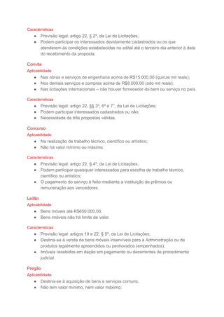 Características
● Previsão legal: artigo 22, § 2º, da Lei de Licitações;
● Podem participar os interessados devidamente cadastrados ou os que
atenderem às condições estabelecidas no edital até o terceiro dia anterior à data
do recebimento da proposta.
Convite
Aplicabilidade
● Nas obras e serviços de engenharia acima de R$15.000,00 (quinze mil reais);
● Nos demais serviços e compras acima de R$8.000,00 (oito mil reais);
● Nas licitações internacionais – não houver fornecedor do bem ou serviço no país.
Características
● Previsão legal: artigo 22, §§ 3º, 6º e 7°, da Lei de Licitações;
● Podem participar interessados cadastrados ou não;
● Necessidade de três propostas válidas.
Concurso
Aplicabilidade
● Na realização de trabalho técnico, científico ou artístico;
● Não há valor mínimo ou máximo.
Características
● Previsão legal: artigo 22, § 4º, da Lei de Licitações;
● Podem participar quaisquer interessados para escolha de trabalho técnico,
científico ou artístico;
● O pagamento do serviço é feito mediante a instituição de prêmios ou
remuneração aos vencedores.
Leilão
Aplicabilidade
● Bens móveis até R$650.000,00;
● Bens imóveis não há limite de valor.
Características
● Previsão legal: artigos 19 e 22, § 5º, da Lei de Licitações;
● Destina-se à venda de bens móveis inservíveis para a Administração ou de
produtos legalmente apreendidos ou penhorados (empenhados);
● Imóveis recebidos em dação em pagamento ou decorrentes de procedimento
judicial.
Pregão
Aplicabilidade
● Destina-se à aquisição de bens e serviços comuns.
● Não tem valor mínimo, nem valor máximo;
 