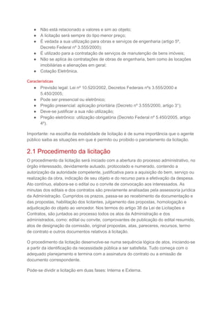 ● Não está relacionado a valores e sim ao objeto;
● A licitação será sempre do tipo menor preço;
● É vedada a sua utilização para obras e serviços de engenharia (artigo 5º,
Decreto Federal nº 3.555/2000);
● É utilizado para a contratação de serviços de manutenção de bens imóveis;
● Não se aplica às contratações de obras de engenharia, bem como às locações
imobiliárias e alienações em geral;
● Cotação Eletrônica.
Características
● Previsão legal: Lei nº 10.520/2002, Decretos Federais nºs 3.555/2000 e
5.450/2005;
● Pode ser presencial ou eletrônico;
● Pregão presencial: aplicação prioritária (Decreto nº 3.555/2000, artigo 3°);
● Deve-se justificar a sua não utilização;
● Pregão eletrônico: utilização obrigatória (Decreto Federal nº 5.450/2005, artigo
4º).
Importante: na escolha da modalidade de licitação é de suma importância que o agente
público saiba as situações em que é permito ou proibido o parcelamento da licitação.
2.1 Procedimento da licitação
O procedimento da licitação será iniciado com a abertura do processo administrativo, no
órgão interessado, devidamente autuado, protocolado e numerado, contendo a
autorização da autoridade competente, justificativa para a aquisição do bem, serviço ou
realização da obra, indicação de seu objeto e do recurso para a efetivação da despesa.
Ato contínuo, elabora-se o edital ou o convite de convocação aos interessados. As
minutas dos editais e dos contratos são previamente analisadas pela assessoria jurídica
da Administração. Cumpridos os prazos, passa-se ao recebimento da documentação e
das propostas, habilitação dos licitantes, julgamento das propostas, homologação e
adjudicação do objeto ao vencedor. Nos termos do artigo 38 da Lei de Licitações e
Contratos, são juntados ao processo todos os atos da Administração e dos
administrados, como: edital ou convite, comprovantes de publicação do edital resumido,
atos de designação da comissão, original propostas, atas, pareceres, recursos, termo
de contrato e outros documentos relativos à licitação.
O procedimento da licitação desenvolve-se numa sequência lógica de atos, iniciando-se
a partir da identificação da necessidade pública a ser satisfeita. Tudo começa com o
adequado planejamento e termina com a assinatura do contrato ou a emissão de
documento correspondente.
Pode-se dividir a licitação em duas fases: Interna e Externa.
 