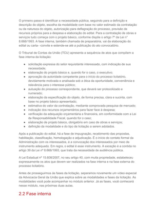 O primeiro passo é identificar a necessidade pública, seguindo para a definição e
descrição do objeto, escolha da modalidade com base no valor estimado da contratação
ou da natureza do objeto, autorização para deflagração do processo, previsão de
recursos próprios para a despesa e elaboração do edital. Para a contratação de obras e
serviços tudo começa com o projeto básico, conforme dispõe o artigo 7º da Lei n°
8.666/1993. A fase interna, também chamada de preparatória, vai da elaboração do
edital ou carta- -convite e estende-se até a publicação do ato convocatório.
O Tribunal de Contas da União (TCU) apresenta a sequência de atos que compõem a
fase interna da licitação:
● solicitação expressa do setor requisitante interessado, com indicação de sua
necessidade;
● elaboração do projeto básico e, quando for o caso, o executivo;
● aprovação da autoridade competente para o início do processo licitatório,
devidamente motivada e analisada sob a ótica da oportunidade, conveniência e
relevância para o interesse público;
● autuação do processo correspondente, que deverá ser protocolizado e
numerado;
● elaboração da especificação do objeto, de forma precisa, clara e sucinta, com
base no projeto básico apresentado;
● estimativa do valor da contratação, mediante comprovada pesquisa de mercado;
● indicação dos recursos orçamentários para fazer face à despesa;
● verificação da adequação orçamentária e financeira, em conformidade com a Lei
de Responsabilidade Fiscal, quando for o caso;
● elaboração de projeto básico, obrigatório em caso de obras e serviços;
● definição da modalidade e do tipo de licitação a serem adotados.
Após a publicação do edital, há a fase de impugnação, recebimento das propostas,
habilitação, classificação, homologação e adjudicação. É o início do contato formal da
Administração com os interessados, é a convocação dos interessados por meio de
instrumento adequado. Em regra, o edital é esse instrumento. A exceção é a contida no
artigo 39 da Lei nº 8.666/1993, que trata da necessidade de audiência pública.
A Lei Estadual nº 15.608/2007, no seu artigo 40, com muita propriedade, estabeleceu
expressamente os atos que devem ser realizados na fase interna e na fase externa do
processo licitatório.
Antes de prosseguirmos às fases da licitação, separamos novamente um vídeo especial
da Advocacia Geral da União que explica sobre as modalidades e fases da licitação. As
modalidades você pode acompanhar no módulo anterior. Já as fases, você conhecerá
nesse módulo, nas próximas duas aulas.
2.2 Fase interna
 