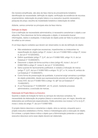 De maneira simplificada, são atos de fase interna do procedimento licitatório:
identificação da necessidade; definição do objeto; verificação da existência de recursos
orçamentários; elaboração de projeto básico e ou executivo (quando necessário);
pesquisa de preço; escolha da modalidade licitatória e elaboração do edital.
Adiante, vamos comentar os principais atos da fase interna.
Definição do Objeto
Com a definição da necessidade administrativa, é necessário caracterizar o objeto a ser
adquirido. Para descrever de forma adequada o objeto, é necessário buscar
informações, dados e avaliações. A descrição do objeto pode ser feita no próprio corpo
do edital ou em anexo.
A Lei traça alguns cuidados que devem ser observados no ato da definição do objeto:
● Não estabelecer exigências excessivas, impertinentes ou irrelevantes na
especificação do objeto (artigo 3º, inciso I, da Lei nº 8.666/1993 e artigo 3º, inciso
II, da Lei nº 10.520/2002);
● Definir quantidade (artigo 7º, § 4º, da Lei nº 8.666/1993, artigo 14, II, da Lei
Estadual nº 15.608/2007);
● Descrever o objeto de forma sucinta e clara (artigo 40, inciso I, da Lei nº
8.666/1993 e artigo 3º, inciso II, da Lei nº 10.520/2002);
● Salvo quando for tecnicamente justificável, é vedada a indicação de marca
(artigo 7º, § 5º, da Lei nº 8.666/1993 e artigos 10, §1º, e 14, inciso III, ambos da
Lei Estadual nº 15.608/2007);
● Como forma de preservação da qualidade, é possível exigir amostras e protótipo
do objeto pretendido, desde que expressamente previsto em edital (artigo 40,
inciso XVII, da Lei nº 8.666/1993 e artigo 10, §6º da Lei Estadual nº
15.608/2007).
● A Lei Paranaense nº 15.608/2007, art.10, prevê, mediante processo
administrativo, a exclusão de marcas.
Elaboração de Projeto Básico ou Executivo
Quando o objeto da licitação for bens ou serviços de natureza complexa, há
necessidade de elaboração de projetos (básico e executivo) que, em regra, deverão ser
elaborados por profissionais especializados. Estão previstos nos incisos I e II e no § 2º,
inciso I, todos do artigo 7º, da Lei nº 8.666/1993.
O projeto básico descreve e caracteriza o objeto, obra ou serviço, enquanto que o
projeto executivo estabelece a forma, meios e metodologias para a execução do objeto.
Em síntese, o projeto básico indica o objeto que a Administração pretende e o projeto
executivo descreve como esse objeto deverá ser elaborado.
 