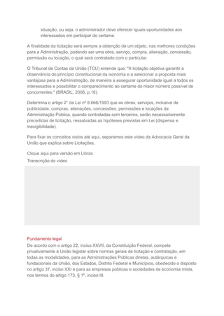 situação, ou seja, o administrador deve oferecer iguais oportunidades aos
interessados em participar do certame.
A finalidade da licitação será sempre a obtenção de um objeto, nas melhores condições
para a Administração, podendo ser uma obra, serviço, compra, alienação, concessão,
permissão ou locação, o qual será contratado com o particular.
O Tribunal de Contas da União (TCU) entende que: "A licitação objetiva garantir a
observância do princípio constitucional da isonomia e a selecionar a proposta mais
vantajosa para a Administração, de maneira a assegurar oportunidade igual a todos os
interessados e possibilitar o comparecimento ao certame do maior número possível de
concorrentes." (BRASIL, 2006, p.16).
Determina o artigo 2° da Lei nº 8.666/1993 que as obras, serviços, inclusive de
publicidade, compras, alienações, concessões, permissões e locações da
Administração Pública, quando contratadas com terceiros, serão necessariamente
precedidas de licitação, ressalvadas as hipóteses previstas em Lei (dispensa e
inexigibilidade).
Para fixar os conceitos vistos até aqui, separamos este vídeo da Advocacia Geral da
União que explica sobre Licitações.
Clique aqui para versão em Libras
Transcrição do vídeo
Fundamento legal
De acordo com o artigo 22, inciso XXVII, da Constituição Federal, compete
privativamente à União legislar sobre normas gerais de licitação e contratação, em
todas as modalidades, para as Administrações Públicas diretas, autárquicas e
fundacionais da União, dos Estados, Distrito Federal e Municípios, obedecido o disposto
no artigo 37, inciso XXI e para as empresas públicas e sociedades de economia mista,
nos termos do artigo 173, § 1º, inciso III.
 