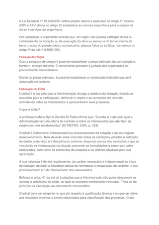 A Lei Estadual nº 15.608/2007 define projeto básico e executivo no artigo 4º, incisos
XXIV e XXV. Ainda no artigo 20 estabelece as normas específicas para o projeto de
obras e serviços de engenharia.
Por derradeiro, é importante lembrar que, em regra, não poderá participar direta ou
indiretamente da licitação ou da execução da obra ou serviço e do fornecimento de
bens, o autor do projeto básico ou executivo, pessoa física ou jurídica, nos termos do
artigo 9º da Lei nº 8.666/1993.
Pesquisa de Preços
Com a pesquisa de preços é possível estabelecer o preço estimado da contratação e,
também, o preço máximo. É conveniente proceder à juntada dos orçamentos no
procedimento administrativo.
Diante do preço estimado, é possível estabelecer a modalidade licitatória que será
observada no certame.
Elaboração do Edital
O edital é o ato pelo qual a Administração divulga a abertura da licitação, fixando os
requisitos para a participação, definindo o objeto e as condições do contrato,
convidando todos os interessados a apresentarem suas propostas.
O que é edital?
A professora Maria Sylvia Zanella Di Pietro afirma que: "O edital é o ato pelo qual a
Administração faz uma oferta de contrato a todos os interessados que atendam às
exigências nele estabelecidas" (DI PIETRO, 2006, p. 383).
O edital é instrumento indispensável ao processamento da licitação e ao seu regular
desenvolvimento. Nele deverão estar incluídas todas as condições voltadas à definição
do objeto pretendido e à disciplina do certame, dispondo acerca das condições a que se
vincularão os interessados na disputa, prevendo as formalidades a serem por todos
observadas, bem como os elementos da proposta e os critérios objetivos para sua
apreciação.
A sua natureza é de ato regulamentar, de caráter necessário e indispensável ao início
da licitação, detendo a finalidade básica de normatizar a instauração do certame, o seu
processamento e o de chamamento dos interessados.
Enfatiza o artigo 41 da Lei de Licitações que a Administração não pode descumprir as
normas e condições do edital, ao qual se encontra estritamente vinculada. Trata-se do
princípio da vinculação ao instrumento convocatório.
O edital deve ser exigente no que diz respeito à qualificação técnica e no que se refere
aos requisitos mínimos a serem observados para classificação das propostas. O ato
 