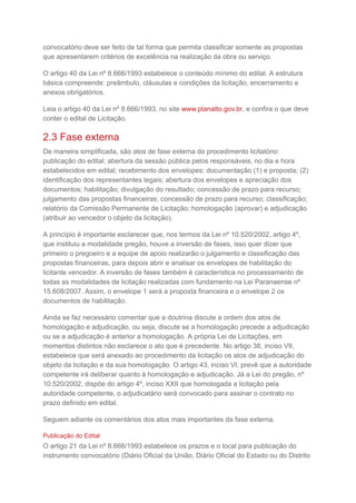 convocatório deve ser feito de tal forma que permita classificar somente as propostas
que apresentarem critérios de excelência na realização da obra ou serviço.
O artigo 40 da Lei nº 8.666/1993 estabelece o conteúdo mínimo do edital. A estrutura
básica compreende: preâmbulo, cláusulas e condições da licitação, encerramento e
anexos obrigatórios.
Leia o artigo 40 da Lei nº 8.666/1993, no site www.planalto.gov.br, e confira o que deve
conter o edital de Licitação.
2.3 Fase externa
De maneira simplificada, são atos de fase externa do procedimento licitatório:
publicação do edital; abertura da sessão pública pelos responsáveis, no dia e hora
estabelecidos em edital; recebimento dos envelopes: documentação (1) e proposta; (2)
identificação dos representantes legais; abertura dos envelopes e apreciação dos
documentos; habilitação; divulgação do resultado; concessão de prazo para recurso;
julgamento das propostas financeiras; concessão de prazo para recurso; classificação;
relatório da Comissão Permanente de Licitação; homologação (aprovar) e adjudicação
(atribuir ao vencedor o objeto da licitação).
A princípio é importante esclarecer que, nos termos da Lei nº 10.520/2002, artigo 4º,
que instituiu a modalidade pregão, houve a inversão de fases, isso quer dizer que
primeiro o pregoeiro e a equipe de apoio realizarão o julgamento e classificação das
propostas financeiras, para depois abrir e analisar os envelopes de habilitação do
licitante vencedor. A inversão de fases também é característica no processamento de
todas as modalidades de licitação realizadas com fundamento na Lei Paranaense nº
15.608/2007. Assim, o envelope 1 será a proposta financeira e o envelope 2 os
documentos de habilitação.
Ainda se faz necessário comentar que a doutrina discute a ordem dos atos de
homologação e adjudicação, ou seja, discute se a homologação precede a adjudicação
ou se a adjudicação é anterior a homologação. A própria Lei de Licitações, em
momentos distintos não esclarece o ato que é precedente. No artigo 38, inciso VII,
estabelece que será anexado ao procedimento da licitação os atos de adjudicação do
objeto da licitação e da sua homologação. O artigo 43, inciso VI, prevê que a autoridade
competente irá deliberar quanto à homologação e adjudicação. Já a Lei do pregão, nº
10.520/2002, dispõe do artigo 4º, inciso XXII que homologada a licitação pela
autoridade competente, o adjudicatário será convocado para assinar o contrato no
prazo definido em edital.
Seguem adiante os comentários dos atos mais importantes da fase externa.
Publicação do Edital
O artigo 21 da Lei nº 8.666/1993 estabelece os prazos e o local para publicação do
instrumento convocatório (Diário Oficial da União, Diário Oficial do Estado ou do Distrito
 