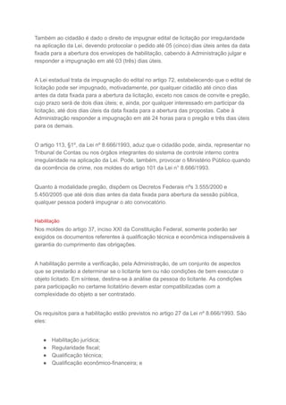 Também ao cidadão é dado o direito de impugnar edital de licitação por irregularidade
na aplicação da Lei, devendo protocolar o pedido até 05 (cinco) dias úteis antes da data
fixada para a abertura dos envelopes de habilitação, cabendo à Administração julgar e
responder a impugnação em até 03 (três) dias úteis.
A Lei estadual trata da impugnação do edital no artigo 72, estabelecendo que o edital de
licitação pode ser impugnado, motivadamente, por qualquer cidadão até cinco dias
antes da data fixada para a abertura da licitação, exceto nos casos de convite e pregão,
cujo prazo será de dois dias úteis; e, ainda, por qualquer interessado em participar da
licitação, até dois dias úteis da data fixada para a abertura das propostas. Cabe à
Administração responder a impugnação em até 24 horas para o pregão e três dias úteis
para os demais.
O artigo 113, §1º, da Lei nº 8.666/1993, aduz que o cidadão pode, ainda, representar no
Tribunal de Contas ou nos órgãos integrantes do sistema de controle interno contra
irregularidade na aplicação da Lei. Pode, também, provocar o Ministério Público quando
da ocorrência de crime, nos moldes do artigo 101 da Lei n° 8.666/1993.
Quanto à modalidade pregão, dispõem os Decretos Federais nºs 3.555/2000 e
5.450/2005 que até dois dias antes da data fixada para abertura da sessão pública,
qualquer pessoa poderá impugnar o ato convocatório.
Habilitação
Nos moldes do artigo 37, inciso XXI da Constituição Federal, somente poderão ser
exigidos os documentos referentes à qualificação técnica e econômica indispensáveis à
garantia do cumprimento das obrigações.
A habilitação permite a verificação, pela Administração, de um conjunto de aspectos
que se prestarão a determinar se o licitante tem ou não condições de bem executar o
objeto licitado. Em síntese, destina-se à análise da pessoa do licitante. As condições
para participação no certame licitatório devem estar compatibilizadas com a
complexidade do objeto a ser contratado.
Os requisitos para a habilitação estão previstos no artigo 27 da Lei nº 8.666/1993. São
eles:
● Habilitação jurídica;
● Regularidade fiscal;
● Qualificação técnica;
● Qualificação econômico-financeira; e
 
