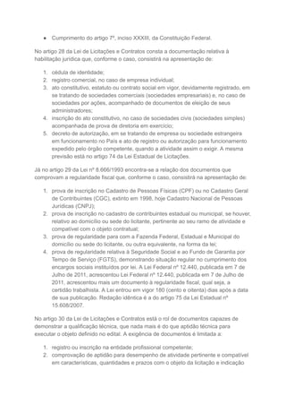 ● Cumprimento do artigo 7º, inciso XXXIII, da Constituição Federal.
No artigo 28 da Lei de Licitações e Contratos consta a documentação relativa à
habilitação jurídica que, conforme o caso, consistirá na apresentação de:
1. cédula de identidade;
2. registro comercial, no caso de empresa individual;
3. ato constitutivo, estatuto ou contrato social em vigor, devidamente registrado, em
se tratando de sociedades comerciais (sociedades empresariais) e, no caso de
sociedades por ações, acompanhado de documentos de eleição de seus
administradores;
4. inscrição do ato constitutivo, no caso de sociedades civis (sociedades simples)
acompanhada de prova de diretoria em exercício;
5. decreto de autorização, em se tratando de empresa ou sociedade estrangeira
em funcionamento no País e ato de registro ou autorização para funcionamento
expedido pelo órgão competente, quando a atividade assim o exigir. A mesma
previsão está no artigo 74 da Lei Estadual de Licitações.
Já no artigo 29 da Lei nº 8.666/1993 encontra-se a relação dos documentos que
comprovam a regularidade fiscal que, conforme o caso, consistirá na apresentação de:
1. prova de inscrição no Cadastro de Pessoas Físicas (CPF) ou no Cadastro Geral
de Contribuintes (CGC), extinto em 1998, hoje Cadastro Nacional de Pessoas
Jurídicas (CNPJ);
2. prova de inscrição no cadastro de contribuintes estadual ou municipal, se houver,
relativo ao domicílio ou sede do licitante, pertinente ao seu ramo de atividade e
compatível com o objeto contratual;
3. prova de regularidade para com a Fazenda Federal, Estadual e Municipal do
domicílio ou sede do licitante, ou outra equivalente, na forma da lei;
4. prova de regularidade relativa à Seguridade Social e ao Fundo de Garantia por
Tempo de Serviço (FGTS), demonstrando situação regular no cumprimento dos
encargos sociais instituídos por lei. A Lei Federal nº 12.440, publicada em 7 de
Julho de 2011, acrescentou Lei Federal nº 12.440, publicada em 7 de Julho de
2011, acrescentou mais um documento à regularidade fiscal, qual seja, a
certidão trabalhista. A Lei entrou em vigor 180 (cento e oitenta) dias após a data
de sua publicação. Redação idêntica é a do artigo 75 da Lei Estadual nº
15.608/2007.
No artigo 30 da Lei de Licitações e Contratos está o rol de documentos capazes de
demonstrar a qualificação técnica, que nada mais é do que aptidão técnica para
executar o objeto definido no edital. A exigência de documentos é limitada a:
1. registro ou inscrição na entidade profissional competente;
2. comprovação de aptidão para desempenho de atividade pertinente e compatível
em características, quantidades e prazos com o objeto da licitação e indicação
 