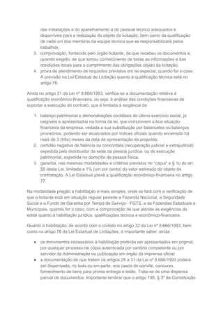 das instalações e do aparelhamento e do pessoal técnico adequados e
disponíveis para a realização do objeto da licitação, bem como da qualificação
de cada um dos membros da equipe técnica que se responsabilizará pelos
trabalhos;
3. comprovação, fornecida pelo órgão licitante, de que recebeu os documentos e,
quando exigido, de que tomou conhecimento de todas as informações e das
condições locais para o cumprimento das obrigações objeto da licitação;
4. prova de atendimento de requisitos previstos em lei especial, quando for o caso.
A previsão na Lei Estadual de Licitação quanto à qualificação técnica está no
artigo 76.
Ainda no artigo 31 da Lei nº 8.666/1993, verifica-se a documentação relativa à
qualificação econômico-financeira, ou seja, à análise das condições financeiras de
suportar a execução do contrato, que é limitada à exigência de:
1. balanço patrimonial e demonstrações contábeis do último exercício social, já
exigíveis e apresentados na forma da lei, que comprovem a boa situação
financeira da empresa, vedada a sua substituição por balancetes ou balanços
provisórios, podendo ser atualizados por índices oficiais quando encerrado há
mais de 3 (três) meses da data de apresentação da proposta;
2. certidão negativa de falência ou concordata (recuperação judicial e extrajudicial)
expedida pelo distribuidor da sede da pessoa jurídica, ou de execução
patrimonial, expedida no domicílio da pessoa física;
3. garantia, nas mesmas modalidades e critérios previstos no "caput" e § 1o do art.
56 desta Lei, limitada a 1% (um por cento) do valor estimado do objeto da
contratação. A Lei Estadual prevê a qualificação econômico-financeira no artigo
77.
Na modalidade pregão a habilitação é mais simples, onde se fará com a verificação de
que o licitante está em situação regular perante a Fazenda Nacional, a Seguridade
Social e o Fundo de Garantia por Tempo de Serviço - FGTS, e as Fazendas Estaduais e
Municipais, quando for o caso, com a comprovação de que atende às exigências do
edital quanto à habilitação jurídica, qualificações técnica e econômico-financeira.
Quanto à habilitação, de acordo com o contido no artigo 32 da Lei nº 8.666/1993, bem
como no artigo 78 da Lei Estadual de Licitações, é importante saber, ainda:
● os documentos necessários à habilitação poderão ser apresentados em original,
por qualquer processo de cópia autenticada por cartório competente ou por
servidor da Administração ou publicação em órgão da imprensa oficial;
● a documentação de que tratam os artigos 28 a 31 da Lei nº 8.666/1993 poderá
ser dispensada, no todo ou em parte, nos casos de convite, concurso,
fornecimento de bens para pronta entrega e leilão. Trata-se de uma dispensa
parcial de documentos. Importante lembrar que o artigo 195, § 3º da Constituição
 