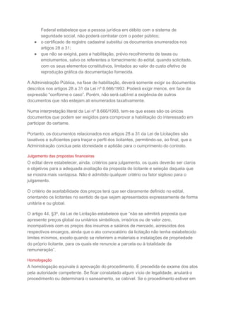 Federal estabelece que a pessoa jurídica em débito com o sistema de
seguridade social, não poderá contratar com o poder público;
● o certificado de registro cadastral substitui os documentos enumerados nos
artigos 28 a 31;
● que não se exigirá, para a habilitação, prévio recolhimento de taxas ou
emolumentos, salvo os referentes a fornecimento do edital, quando solicitado,
com os seus elementos constitutivos, limitados ao valor do custo efetivo de
reprodução gráfica da documentação fornecida.
A Administração Pública, na fase de habilitação, deverá somente exigir os documentos
descritos nos artigos 28 a 31 da Lei nº 8.666/1993. Poderá exigir menos, em face da
expressão “conforme o caso”. Porém, não será cabível a exigência de outros
documentos que não estejam ali enumerados taxativamente.
Numa interpretação literal da Lei nº 8.666/1993, tem-se que esses são os únicos
documentos que podem ser exigidos para comprovar a habilitação do interessado em
participar do certame.
Portanto, os documentos relacionados nos artigos 28 a 31 da Lei de Licitações são
taxativos e suficientes para traçar o perfil dos licitantes, permitindo-se, ao final, que a
Administração conclua pela idoneidade e aptidão para o cumprimento do contrato.
Julgamento das propostas financeiras
O edital deve estabelecer, ainda, critérios para julgamento, os quais deverão ser claros
e objetivos para a adequada avaliação da proposta do licitante e seleção daquela que
se mostra mais vantajosa. Não é admitido qualquer critério ou fator sigiloso para o
julgamento.
O critério de aceitabilidade dos preços terá que ser claramente definido no edital,
orientando os licitantes no sentido de que sejam apresentados expressamente de forma
unitária e ou global.
O artigo 44, §3º, da Lei de Licitação estabelece que “não se admitirá proposta que
apresente preços global ou unitários simbólicos, irrisórios ou de valor zero,
incompatíveis com os preços dos insumos e salários de mercado, acrescidos dos
respectivos encargos, ainda que o ato convocatório da licitação não tenha estabelecido
limites mínimos, exceto quando se referirem a materiais e instalações de propriedade
do próprio licitante, para os quais ele renuncie a parcela ou à totalidade da
remuneração”.
Homologação
A homologação equivale à aprovação do procedimento. É precedida de exame dos atos
pela autoridade competente. Se ficar constatado algum vício de legalidade, anulará o
procedimento ou determinará o saneamento, se cabível. Se o procedimento estiver em
 