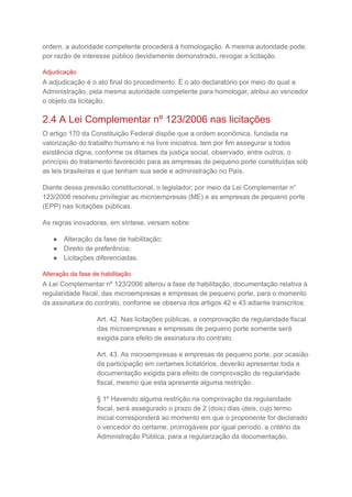 ordem, a autoridade competente procederá à homologação. A mesma autoridade pode,
por razão de interesse público devidamente demonstrado, revogar a licitação.
Adjudicação
A adjudicação é o ato final do procedimento. É o ato declaratório por meio do qual a
Administração, pela mesma autoridade competente para homologar, atribui ao vencedor
o objeto da licitação.
2.4 A Lei Complementar nº 123/2006 nas licitações
O artigo 170 da Constituição Federal dispõe que a ordem econômica, fundada na
valorização do trabalho humano e na livre iniciativa, tem por fim assegurar a todos
existência digna, conforme os ditames da justiça social, observado, entre outros, o
princípio do tratamento favorecido para as empresas de pequeno porte constituídas sob
as leis brasileiras e que tenham sua sede e administração no País.
Diante dessa previsão constitucional, o legislador, por meio da Lei Complementar n°
123/2006 resolveu privilegiar as microempresas (ME) e as empresas de pequeno porte
(EPP) nas licitações públicas.
As regras inovadoras, em síntese, versam sobre:
● Alteração da fase de habilitação;
● Direito de preferência;
● Licitações diferenciadas.
Alteração da fase de habilitação
A Lei Complementar nº 123/2006 alterou a fase de habilitação, documentação relativa à
regularidade fiscal, das microempresas e empresas de pequeno porte, para o momento
da assinatura do contrato, conforme se observa dos artigos 42 e 43 adiante transcritos:
Art. 42. Nas licitações públicas, a comprovação de regularidade fiscal
das microempresas e empresas de pequeno porte somente será
exigida para efeito de assinatura do contrato.
Art. 43. As microempresas e empresas de pequeno porte, por ocasião
da participação em certames licitatórios, deverão apresentar toda a
documentação exigida para efeito de comprovação de regularidade
fiscal, mesmo que esta apresente alguma restrição.
§ 1º Havendo alguma restrição na comprovação da regularidade
fiscal, será assegurado o prazo de 2 (dois) dias úteis, cujo termo
inicial corresponderá ao momento em que o proponente for declarado
o vencedor do certame, prorrogáveis por igual período, a critério da
Administração Pública, para a regularização da documentação,
 
