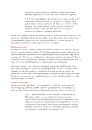 pagamento ou parcelamento do débito e emissão de eventuais
certidões negativas ou positivas com efeito de certidão negativa.
§ 2º A não regularização da documentação, no prazo previsto no § 1º
deste artigo, implicará decadência do direito à contratação, sem
prejuízo das sanções previstas no art. 81 da Lei no 8.666, de 21 de
junho de 1993, sendo facultado à Administração convocar os
licitantes remanescentes, na ordem de classificação, para a
assinatura do contrato, ou revogar a licitação.
Diante disso, as ME e as EPP que tiverem problemas na fase própria de habilitação não
devem ser inabilitadas. Deverá ser concedido o prazo de dois dias úteis, prorrogáveis
por igual período, para regularizar a situação, contados do momento em que é
declarada vencedora do certame, conforme prevê o artigo 43.
Direito de preferência
No artigo 44, consta o direito de preferência das ME e das EPP nas situações em que
ocorre empate em licitação pública. O § 1º desse artigo esclarece que “entende-se por
empate aquelas situações em que as propostas apresentadas pelas ME e EPP sejam
iguais ou até 10% (dez por cento) superiores à proposta mais bem classificada”. Já o §
2º estabelece que na modalidade de pregão, o intervalo percentual estabelecido no § 1o
deste artigo será de até 5% (cinco por cento) superior ao melhor preço.
Com isso, existindo no procedimento licitatório a participação de ME e/ou EPP que
tenha atribuído preço não superior a 10% (dez por cento) em relação ao menor preço
ofertado, deverá a Comissão de Licitação intimá-la para que exerça o direito de
preferência. Quando for de modalidade pregão, o percentual é de 5% (cinco por cento).
Por óbvio, essa regra somente é aplicada quando a melhor oferta inicial não tiver sido
apresentada por ME ou EPP.
Licitações diferenciadas
Por fim, nos artigos 47 e 48 da Lei Complementar nº 123/2006 consta a terceira
manifestação de preferência as ME e as EPP, que consiste na possibilidade de a
Administração Pública realizar licitações diferenciadas. Veja a integra dos artigos:
Art. 47. Nas contratações públicas da União, dos Estados e dos
Municípios, poderá ser concedido tratamento diferenciado e
simplificado para as microempresas e empresas de pequeno porte
objetivando a promoção do desenvolvimento econômico e social no
âmbito municipal e regional, a ampliação da eficiência das políticas
públicas e o incentivo à inovação tecnológica, desde que previsto e
regulamentado na legislação do respectivo ente.
 