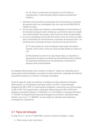 Art. 48. Para o cumprimento do disposto no art.47 desta Lei
Complementar, a administração pública realizará procedimento
licitatório:
1. destinado exclusivamente à participação de microempresas e empresas
de pequeno porte nas contratações cujo valor seja de até R$80.000,00
(oitenta mil reais);
2. em que seja exigida dos licitantes a subcontratação de microempresa ou
de empresa de pequeno porte, desde que o percentual máximo do objeto
a ser subcontratado não exceda a 30% (trinta por cento) do total licitado.
3. em que se estabeleça cota de até 25% (vinte e cinco por cento) do objeto
para a contratação de microempresas e empresas de pequeno porte , em
certames para a aquisição de bens e serviços de natureza divisível.
§1º O valor licitado por meio do disposto neste artigo não poderá
exceder a 25% (vinte e cinco por cento) do total licitado em cada ano
civil.
§2º Na hipótese do inciso II do caput deste artigo, os empenhos e
pagamentos do órgão ou entidade da administração pública poderão
ser destinados diretamente às microempresas e empresas de
pequeno porte subcontratadas.
As licitações diferenciadas como constam do artigo 47, podem ser realizadas para a
consecução de três finalidades: promoção do desenvolvimento, ampliação da eficiência
das políticas públicas e o incentivo à inovação tecnológica.
Ainda do artigo 48, pode-se evidenciar a existência de três espécies de licitações
diferenciadas: as contratações reservadas às ME e as EPP, a subcontratação
obrigatória de ME e EPP e o fracionamento obrigatório, reservando uma cota do objeto
as ME e EPP. Para regulamentar o tratamento diferenciado para ME e EPP foram
editados os Decretos Federais nº 6.204/2007 e nº 6.451/2008 e a Instrução Normativa
nº 103/2007 do Departamento Nacional de Registro de Comércio. Importante saber,
também, que a Lei nº 11.488/2007, em seu artigo 34, estendeu esse tratamento
privilegiado às cooperativas.
3.1 Tipos de licitação
O artigo 45, § 1º, da Lei nº 8.666/1993, enumera os tipos de licitação, a saber:
● Menor preço (valor mais baixo);
 