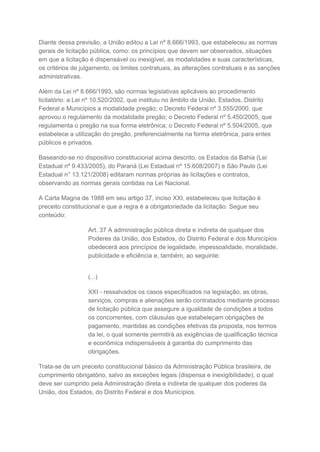 Diante dessa previsão, a União editou a Lei nº 8.666/1993, que estabeleceu as normas
gerais de licitação pública, como: os princípios que devem ser observados, situações
em que a licitação é dispensável ou inexigível, as modalidades e suas características,
os critérios de julgamento, os limites contratuais, as alterações contratuais e as sanções
administrativas.
Além da Lei nº 8.666/1993, são normas legislativas aplicáveis ao procedimento
licitatório: a Lei nº 10.520/2002, que instituiu no âmbito da União, Estados, Distrito
Federal e Municípios a modalidade pregão; o Decreto Federal nº 3.555/2000, que
aprovou o regulamento da modalidade pregão; o Decreto Federal nº 5.450/2005, que
regulamenta o pregão na sua forma eletrônica; o Decreto Federal nº 5.504/2005, que
estabelece a utilização do pregão, preferencialmente na forma eletrônica, para entes
públicos e privados.
Baseando-se no dispositivo constitucional acima descrito, os Estados da Bahia (Lei
Estadual nº 9.433/2005), do Paraná (Lei Estadual nº 15.608/2007) e São Paulo (Lei
Estadual n° 13.121/2008) editaram normas próprias às licitações e contratos,
observando as normas gerais contidas na Lei Nacional.
A Carta Magna de 1988 em seu artigo 37, inciso XXI, estabeleceu que licitação é
preceito constitucional e que a regra é a obrigatoriedade da licitação. Segue seu
conteúdo:
Art. 37 A administração pública direta e indireta de qualquer dos
Poderes da União, dos Estados, do Distrito Federal e dos Municípios
obedecerá aos princípios de legalidade, impessoalidade, moralidade,
publicidade e eficiência e, também, ao seguinte:
(...)
XXI - ressalvados os casos especificados na legislação, as obras,
serviços, compras e alienações serão contratados mediante processo
de licitação pública que assegure a igualdade de condições a todos
os concorrentes, com cláusulas que estabeleçam obrigações de
pagamento, mantidas as condições efetivas da proposta, nos termos
da lei, o qual somente permitirá as exigências de qualificação técnica
e econômica indispensáveis à garantia do cumprimento das
obrigações.
Trata-se de um preceito constitucional básico da Administração Pública brasileira, de
cumprimento obrigatório, salvo as exceções legais (dispensa e inexigibilidade), o qual
deve ser cumprido pela Administração direta e indireta de qualquer dos poderes da
União, dos Estados, do Distrito Federal e dos Municípios.
 