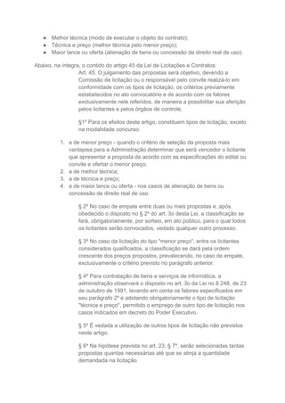 ● Melhor técnica (modo de executar o objeto do contrato);
● Técnica e preço (melhor técnica pelo menor preço);
● Maior lance ou oferta (alienação de bens ou concessão de direito real de uso).
Abaixo, na íntegra, o contido do artigo 45 da Lei de Licitações e Contratos:
Art. 45. O julgamento das propostas será objetivo, devendo a
Comissão de licitação ou o responsável pelo convite realizá-lo em
conformidade com os tipos de licitação, os critérios previamente
estabelecidos no ato convocatório e de acordo com os fatores
exclusivamente nele referidos, de maneira a possibilitar sua aferição
pelos licitantes e pelos órgãos de controle.
§1º Para os efeitos deste artigo, constituem tipos de licitação, exceto
na modalidade concurso:
1. a de menor preço - quando o critério de seleção da proposta mais
vantajosa para a Administração determinar que será vencedor o licitante
que apresentar a proposta de acordo com as especificações do edital ou
convite e ofertar o menor preço;
2. a de melhor técnica;
3. a de técnica e preço;
4. a de maior lance ou oferta - nos casos de alienação de bens ou
concessão de direito real de uso.
§ 2º No caso de empate entre duas ou mais propostas e ,após
obedecido o disposto no § 2º do art. 3o desta Lei, a classificação se
fará, obrigatoriamente, por sorteio, em ato público, para o qual todos
os licitantes serão convocados, vedado qualquer outro processo.
§ 3º No caso da licitação do tipo "menor preço", entre os licitantes
considerados qualificados, a classificação se dará pela ordem
crescente dos preços propostos, prevalecendo, no caso de empate,
exclusivamente o critério previsto no parágrafo anterior.
§ 4º Para contratação de bens e serviços de informática, a
administração observará o disposto no art. 3o da Lei no 8.248, de 23
de outubro de 1991, levando em conta os fatores especificados em
seu parágrafo 2º e adotando obrigatoriamente o tipo de licitação
"técnica e preço", permitido o emprego de outro tipo de licitação nos
casos indicados em decreto do Poder Executivo.
§ 5º É vedada a utilização de outros tipos de licitação não previstos
neste artigo.
§ 6º Na hipótese prevista no art. 23, § 7º, serão selecionadas tantas
propostas quantas necessárias até que se atinja a quantidade
demandada na licitação.
 