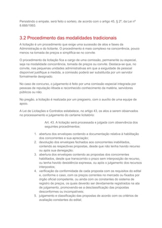 Persistindo o empate, será feito o sorteio, de acordo com o artigo 45, § 2º, da Lei nº
8.666/1993.
3.2 Procedimento das modalidades tradicionais
A licitação é um procedimento que exige uma sucessão de atos e fases da
Administração e do licitante. O procedimento é mais complexo na concorrência, pouco
menos na tomada de preços e simplifica-se no convite.
O procedimento da licitação fica a cargo de uma comissão, permanente ou especial,
seja na modalidade concorrência, tomada de preços ou convite. Destaca-se que, no
convite, nas pequenas unidades administrativas em que a exiguidade de pessoal
disponível justifique a medida, a comissão poderá ser substituída por um servidor
formalmente designado.
No caso de concurso, o julgamento é feito por uma comissão especial integrada por
pessoas de reputação ilibada e reconhecido conhecimento da matéria, servidores
públicos ou não.
No pregão, a licitação é realizada por um pregoeiro, com o auxílio de uma equipe de
apoio.
A Lei de Licitações e Contratos estabelece, no artigo 43, os atos a serem observados
no processamento e julgamento do certame licitatório:
Art. 43. A licitação será processada e julgada com observância dos
seguintes procedimentos:
1. abertura dos envelopes contendo a documentação relativa à habilitação
dos concorrentes e sua apreciação;
2. devolução dos envelopes fechados aos concorrentes inabilitados,
contendo as respectivas propostas, desde que não tenha havido recurso
ou após sua denegação;
3. abertura dos envelopes contendo as propostas dos concorrentes
habilitados, desde que transcorrido o prazo sem interposição de recurso,
ou tenha havido desistência expressa, ou após o julgamento dos recursos
interpostos;
4. verificação da conformidade de cada proposta com os requisitos do edital
e, conforme o caso, com os preços correntes no mercado ou fixados por
órgão oficial competente, ou ainda com os constantes do sistema de
registro de preços, os quais deverão ser devidamente registrados na ata
de julgamento, promovendo-se a desclassificação das propostas
desconformes ou incompatíveis;
5. julgamento e classificação das propostas de acordo com os critérios de
avaliação constantes do edital;
 