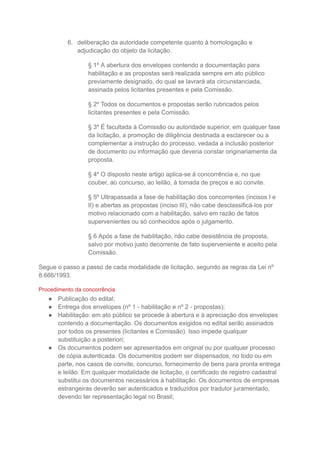 6. deliberação da autoridade competente quanto à homologação e
adjudicação do objeto da licitação.
§ 1º A abertura dos envelopes contendo a documentação para
habilitação e as propostas será realizada sempre em ato público
previamente designado, do qual se lavrará ata circunstanciada,
assinada pelos licitantes presentes e pela Comissão.
§ 2º Todos os documentos e propostas serão rubricados pelos
licitantes presentes e pela Comissão.
§ 3º É facultada à Comissão ou autoridade superior, em qualquer fase
da licitação, a promoção de diligência destinada a esclarecer ou a
complementar a instrução do processo, vedada a inclusão posterior
de documento ou informação que deveria constar originariamente da
proposta.
§ 4º O disposto neste artigo aplica-se à concorrência e, no que
couber, ao concurso, ao leilão, à tomada de preços e ao convite.
§ 5º Ultrapassada a fase de habilitação dos concorrentes (incisos I e
II) e abertas as propostas (inciso III), não cabe desclassificá-los por
motivo relacionado com a habilitação, salvo em razão de fatos
supervenientes ou só conhecidos após o julgamento.
§ 6 Após a fase de habilitação, não cabe desistência de proposta,
salvo por motivo justo decorrente de fato superveniente e aceito pela
Comissão.
Segue o passo a passo de cada modalidade de licitação, segundo as regras da Lei nº
8.666/1993.
Procedimento da concorrência
● Publicação do edital;
● Entrega dos envelopes (nº 1 - habilitação e nº 2 - propostas);
● Habilitação: em ato público se procede à abertura e à apreciação dos envelopes
contendo a documentação. Os documentos exigidos no edital serão assinados
por todos os presentes (licitantes e Comissão). Isso impede qualquer
substituição a posteriori;
● Os documentos podem ser apresentados em original ou por qualquer processo
de cópia autenticada. Os documentos podem ser dispensados, no todo ou em
parte, nos casos de convite, concurso, fornecimento de bens para pronta entrega
e leilão. Em qualquer modalidade de licitação, o certificado de registro cadastral
substitui os documentos necessários à habilitação. Os documentos de empresas
estrangeiras deverão ser autenticados e traduzidos por tradutor juramentado,
devendo ter representação legal no Brasil;
 