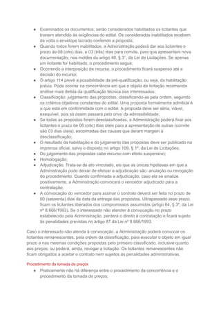 ● Examinados os documentos, serão considerados habilitados os licitantes que
tiverem atendido às exigências do edital. Os considerados inabilitados recebem
de volta o envelope lacrado contendo a proposta;
● Quando todos forem inabilitados, a Administração poderá dar aos licitantes o
prazo de 08 (oito) dias, e 03 (três) dias para convite, para que apresentem nova
documentação, nos moldes do artigo 48, § 3°, da Lei de Licitações. Se apenas
um licitante for habilitado, o procedimento segue;
● Ocorrendo a interposição de recurso, o procedimento ficará suspenso até a
decisão do recurso;
● O artigo 114 prevê a possibilidade da pré-qualificação, ou seja, da habilitação
prévia. Pode ocorrer na concorrência em que o objeto da licitação recomenda
análise mais detida da qualificação técnica dos interessados;
● Classificação: julgamento das propostas, classificando-as pela ordem, segundo
os critérios objetivos constantes do edital. Uma proposta formalmente admitida é
a que está em conformidade com o edital. A proposta deve ser séria, viável,
exequível, pois só assim passará pelo crivo da admissibilidade;
● Se todas as propostas forem desclassificadas, a Administração poderá fixar aos
licitantes o prazo de 08 (oito) dias úteis para a apresentação de outras (convite
são 03 dias úteis), escoimadas das causas que deram margem à
desclassificação;
● O resultado da habilitação e do julgamento das propostas deve ser publicado na
imprensa oficial, salvo o disposto no artigo 109, § 1º, da Lei de Licitações;
● Do julgamento das propostas cabe recurso com efeito suspensivo;
● Homologação;
● Adjudicação. Trata-se de ato vinculado, eis que as únicas hipóteses em que a
Administração pode deixar de efetuar a adjudicação são: anulação ou revogação
do procedimento. Quando confirmada a adjudicação, caso ela se sinalize
positivamente, a Administração convocará o vencedor adjudicado para a
contratação;
● A convocação do vencedor para assinar o contrato deverá ser feita no prazo de
60 (sessenta) dias da data da entrega das propostas. Ultrapassado esse prazo,
ficam os licitantes liberados dos compromissos assumidos (artigo 64, § 3º, da Lei
nº 8.666/1993). Se o interessado não atender à convocação no prazo
estabelecido pela Administração, perderá o direito à contratação e ficará sujeito
às penalidades previstas no artigo 87 da Lei nº 8.666/1993.
Caso o interessado não atenda à convocação, a Administração poderá convocar os
licitantes remanescentes, pela ordem da classificação, para executar o objeto em igual
prazo e nas mesmas condições propostas pelo primeiro classificado, inclusive quanto
aos preços; ou poderá, ainda, revogar a licitação. Os licitantes remanescentes não
ficam obrigados a aceitar o contrato nem sujeitos às penalidades administrativas.
Procedimento da tomada de preços
● Praticamente não há diferença entre o procedimento da concorrência e o
procedimento da tomada de preços;
 