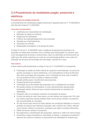 3.3 Procedimento da modalidade pregão: presencial e
eletrônico
Procedimento do pregão presencial
O procedimento da modalidade pregão presencial é regulado pela Lei nº 10.520/2002 e
pelo Decreto Federal nº 3.555/2000.
Fase interna (preparatória)
● Justificativa da necessidade de contratação;
● Definição do objeto do certame;
● Exigências de habilitação;
● Critérios de aceitação/julgamento das propostas;
● Sanções por inadimplemento;
● Cláusulas do contrato;
● Designação do pregoeiro e da equipe de apoio.
O artigo 5º da Lei nº 10.520/2002 veda a exigência de garantia de proposta e de
aquisição do edital pelos licitantes como condição para participação no certame, bem
como de pagamento de taxas e emolumentos, salvo os referentes ao fornecimento do
edital que não serão superiores ao custo de sua reprodução gráfica e aos custos de
utilização de recursos de tecnologia da informação, quando for o caso.
Fase externa
A fase externa está disciplinada no artigo 4º da Lei nº 10.520/2002 e compreende:
● Publicação do edital em Diário Oficial do respectivo ente federado, em jornal de
grande circulação ou meios eletrônicos, com antecedência mínima de 08 (oito)
dias úteis da entrega das propostas, com a indicação do local, dias e horários
em que poderá ser lida ou obtida a íntegra do edital;
● Sessão pública para o recebimento das propostas;
● Credenciamento dos licitantes;
● Verificação da conformidade das propostas com o estabelecido em edital;
● Na sessão pública os interessados ou seus representantes apresentarão
declaração dando ciência de que cumprem plenamente os requisitos de
habilitação;
● Pregoeiro abre os envelopes contendo as propostas de preços;
● O autor da oferta de valor mais baixo e os das ofertas com preços até 10% (dez
por cento) superiores àquela poderão fazer novos lances verbais e sucessivos,
até a proclamação do vencedor;
● Se não houver pelo menos 03 (três) ofertas nas condições definidas no inciso 8,
poderão os autores das melhores propostas, até o máximo de 3 (três), oferecer
novos lances verbais e sucessivos, quaisquer que sejam os preços oferecidos;
● Oferta de lances verbais e sucessivos;
● No julgamento e classificação das propostas, adota-se o critério do menor preço;
● Encerrada a etapa competitiva e ordenadas as ofertas, o pregoeiro procederá à
abertura do invólucro contendo os documentos de habilitação do licitante que
 