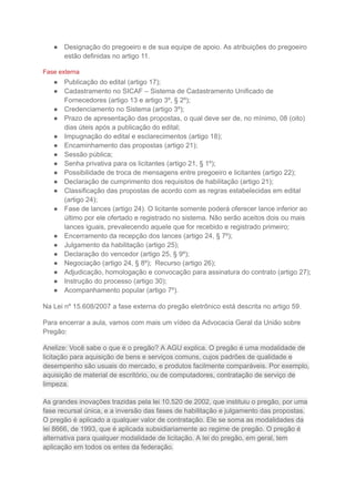 ● Designação do pregoeiro e de sua equipe de apoio. As atribuições do pregoeiro
estão definidas no artigo 11.
Fase externa
● Publicação do edital (artigo 17);
● Cadastramento no SICAF – Sistema de Cadastramento Unificado de
Fornecedores (artigo 13 e artigo 3º, § 2º);
● Credenciamento no Sistema (artigo 3º);
● Prazo de apresentação das propostas, o qual deve ser de, no mínimo, 08 (oito)
dias úteis após a publicação do edital;
● Impugnação do edital e esclarecimentos (artigo 18);
● Encaminhamento das propostas (artigo 21);
● Sessão pública;
● Senha privativa para os licitantes (artigo 21, § 1º);
● Possibilidade de troca de mensagens entre pregoeiro e licitantes (artigo 22);
● Declaração de cumprimento dos requisitos de habilitação (artigo 21);
● Classificação das propostas de acordo com as regras estabelecidas em edital
(artigo 24);
● Fase de lances (artigo 24). O licitante somente poderá oferecer lance inferior ao
último por ele ofertado e registrado no sistema. Não serão aceitos dois ou mais
lances iguais, prevalecendo aquele que for recebido e registrado primeiro;
● Encerramento da recepção dos lances (artigo 24, § 7º);
● Julgamento da habilitação (artigo 25);
● Declaração do vencedor (artigo 25, § 9º);
● Negociação (artigo 24, § 8º); Recurso (artigo 26);
● Adjudicação, homologação e convocação para assinatura do contrato (artigo 27);
● Instrução do processo (artigo 30);
● Acompanhamento popular (artigo 7º).
Na Lei nº 15.608/2007 a fase externa do pregão eletrônico está descrita no artigo 59.
Para encerrar a aula, vamos com mais um vídeo da Advocacia Geral da União sobre
Pregão:
Anelize: Você sabe o que é o pregão? A AGU explica. O pregão é uma modalidade de
licitação para aquisição de bens e serviços comuns, cujos padrões de qualidade e
desempenho são usuais do mercado, e produtos facilmente comparáveis. Por exemplo,
aquisição de material de escritório, ou de computadores, contratação de serviço de
limpeza.
As grandes inovações trazidas pela lei 10.520 de 2002, que instituiu o pregão, por uma
fase recursal única, e a inversão das fases de habilitação e julgamento das propostas.
O pregão é aplicado a qualquer valor de contratação. Ele se soma as modalidades da
lei 8666, de 1993, que é aplicada subsidiariamente ao regime de pregão. O pregão é
alternativa para qualquer modalidade de licitação. A lei do pregão, em geral, tem
aplicação em todos os entes da federação.
 