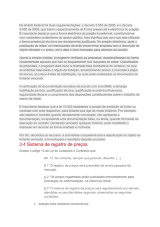 No âmbito federal há duas regulamentações: o decreto 3.555 de 2000, e o decreto
5.450 de 2005, que tratam respectivamente da forma presencial e eletrônica do pregão.
É importante destacar que a forma eletrônica do pregão é preferível, constituindo-se
num verdadeiro poder/dever do gestor público. Isso significa que para que seja utilizada
a forma presencial ela deve ser devidamente justificada. No pregão eletrônico, após a
publicação do edital, os interessados deverão encaminhar proposta com a descrição do
objeto ofertado e o preço, até a data e hora marcadas para abertura da sessão.
Aberta a sessão pública, o pregoeiro verificará as propostas, desclassificando de forma
fundamentada aquelas que não se enquadrarem nos requisitos do edital. Classificadas
as propostas, o pregoeiro dará inicio a chamada fase competitiva do certame, na qual
os licitantes disputarão o objeto da licitação, encaminhando lances. Encerrada a etapa
de lances, acontece à fase de habilitação, na qual serão analisados os documentos do
licitante vencedor.
A verificação da documentação acontece de acordo com a lei 8666, e abrange
habilitação jurídica, qualificação técnica, qualificação econômico-financeira,
regularidade fiscal e o cumprimento das disposições constitucionais sobre o trabalho de
menor de idade.
É importante destacar que a lei 10.520 estabelece a sanção de proibição de licitar ou
contratar com ente respectivo, para licitante que age de modo inidôneo. Por exemplo,
não celebra o contrato quando devidamente convocado, não apresenta a
documentação, ou apresenta uma documentação falsa, ou ainda, quando há fraude na
execução do contrato. Declarado vencedor qualquer licitante, pode manifestar o
interesse em recorrer de forma imediata e motivada.
Por fim, decididos os recursos, a autoridade competente fará a adjudicação do objeto ao
licitante vencedor, e homologará o resultado daquele processo.
3.4 Sistema de registro de preços
Dispõe o artigo 15 da Lei de Licitações e Contratos que:
Art. 15. As compras, sempre que possível, deverão: (...)
§ 1° O registro de preços será precedido de ampla pesquisa de
mercado.
§ 2° Os preços registrados serão publicados trimestralmente para
orientação da Administração, na imprensa oficial.
§ 3° O sistema de registro de preços será regulamentado por decreto,
atendidas as peculiaridades regionais, observadas as seguintes
condições:
1. seleção feita mediante concorrência;
 