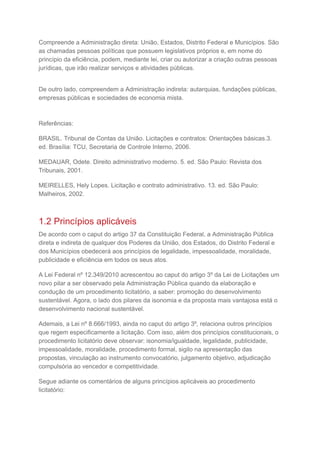Compreende a Administração direta: União, Estados, Distrito Federal e Municípios. São
as chamadas pessoas políticas que possuem legislativos próprios e, em nome do
princípio da eficiência, podem, mediante lei, criar ou autorizar a criação outras pessoas
jurídicas, que irão realizar serviços e atividades públicas.
De outro lado, compreendem a Administração indireta: autarquias, fundações públicas,
empresas públicas e sociedades de economia mista.
Referências:
BRASIL. Tribunal de Contas da União. Licitações e contratos: Orientações básicas.3.
ed. Brasília: TCU, Secretaria de Controle Interno, 2006.
MEDAUAR, Odete. Direito administrativo moderno. 5. ed. São Paulo: Revista dos
Tribunais, 2001.
MEIRELLES, Hely Lopes. Licitação e contrato administrativo. 13. ed. São Paulo:
Malheiros, 2002.
1.2 Princípios aplicáveis
De acordo com o caput do artigo 37 da Constituição Federal, a Administração Pública
direta e indireta de qualquer dos Poderes da União, dos Estados, do Distrito Federal e
dos Municípios obedecerá aos princípios de legalidade, impessoalidade, moralidade,
publicidade e eficiência em todos os seus atos.
A Lei Federal nº 12.349/2010 acrescentou ao caput do artigo 3º da Lei de Licitações um
novo pilar a ser observado pela Administração Pública quando da elaboração e
condução de um procedimento licitatório, a saber: promoção do desenvolvimento
sustentável. Agora, o lado dos pilares da isonomia e da proposta mais vantajosa está o
desenvolvimento nacional sustentável.
Ademais, a Lei nº 8.666/1993, ainda no caput do artigo 3º, relaciona outros princípios
que regem especificamente a licitação. Com isso, além dos princípios constitucionais, o
procedimento licitatório deve observar: isonomia/igualdade, legalidade, publicidade,
impessoalidade, moralidade, procedimento formal, sigilo na apresentação das
propostas, vinculação ao instrumento convocatório, julgamento objetivo, adjudicação
compulsória ao vencedor e competitividade.
Segue adiante os comentários de alguns princípios aplicáveis ao procedimento
licitatório:
 
