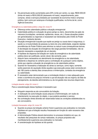 ● Os percentuais serão aumentados para 20% (vinte por cento), ou seja, R$30.000,00
(trinta mil reais) e R$16.000,00 (dezesseis mil reais), respectivamente, para
compras, obras e serviços prestados por sociedade de economia mista e empresa
pública, bem como por autarquia e fundação qualificadas, na forma da lei, como
Agência Executiva.
Emergência ou calamidade pública: artigo 24, inciso IV
● Diferença entre calamidade pública e situação emergencial:
● Calamidade pública é a situação de grave perigo ou dano, decorrentes da ação da
natureza (inundações, vendavais, epidemias, secas, etc.). Essas situações podem
ser generalizadas ou regionais e necessitam ser declaradas pelo Chefe do Poder
Executivo, mediante decreto;
● Situação emergencial é aquela que expõe ao perigo ou causa dano à segurança, à
saúde ou à incolumidade de pessoas ou bens de uma coletividade, exigindo rápidas
providências do Poder Público para eliminar ou reduzir suas consequências lesivas.
A decretação da situação de emergência não exige grandes formalidades, não se
fazendo necessária a expedição de um decreto;
● A hipótese de dispensa de licitação em razão de emergência e de calamidade
pública deve ser justificada, sendo viável, tão somente, para:
1. Adquirir bens necessários ao atendimento da emergência ou da calamidade,
afastando a dispensa do certame para a contratação de quaisquer outros objetos,
ainda que vigente a situação de emergência ou de calamidade pública;
2. Quando for necessária a realização de obras ou serviços, como regra, somente
serão passíveis de aquisição direta aqueles cuja execução possa estar concluída em
até 180 (cento e oitenta) dias consecutivos e ininterruptos, contados da emergência
ou calamidade;
● É necessário estar demonstrado que a contratação direta é o meio adequado para
evitar a ocorrência do prejuízo iminente e que tal situação não se originou da falta de
planejamento, da desídia administrativa ou da má gestão dos recursos disponíveis.
Licitação deserta: artigo 24, inciso V
Para a caracterização dessa hipótese é necessário que:
● Ninguém responda ao ato convocatório da licitação;
● A realização de outra licitação cause prejuízo à Administração, em razão do
retardamento na execução do objeto, o que poderia paralisar o serviço;
● Na contratação direta deverão ser observadas todas as condições estabelecidas no
ato convocatório.
Licitação fracassada: artigo 24, inciso VII
● Quando os preços da licitação anterior forem superiores aos praticados no mercado.
Hipótese em que a licitação resultou fracassada em função do valor excessivo das
propostas;
● A Administração Pública deverá demonstrar no processo licitatório em que, do
resultado das pesquisas de campo realizadas, os preços propostos são
manifestamente superiores aos praticados no mercado;
● A caracterização da hipótese se dá quando:
 