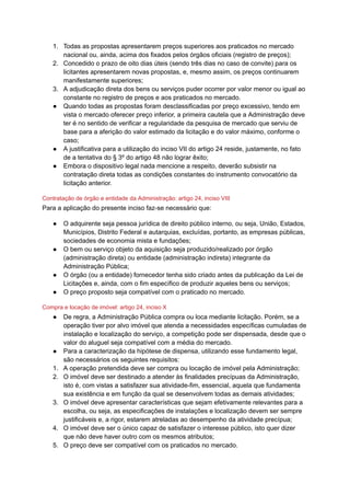 1. Todas as propostas apresentarem preços superiores aos praticados no mercado
nacional ou, ainda, acima dos fixados pelos órgãos oficiais (registro de preços);
2. Concedido o prazo de oito dias úteis (sendo três dias no caso de convite) para os
licitantes apresentarem novas propostas, e, mesmo assim, os preços continuarem
manifestamente superiores;
3. A adjudicação direta dos bens ou serviços puder ocorrer por valor menor ou igual ao
constante no registro de preços e aos praticados no mercado.
● Quando todas as propostas foram desclassificadas por preço excessivo, tendo em
vista o mercado oferecer preço inferior, a primeira cautela que a Administração deve
ter é no sentido de verificar a regularidade da pesquisa de mercado que serviu de
base para a aferição do valor estimado da licitação e do valor máximo, conforme o
caso;
● A justificativa para a utilização do inciso VII do artigo 24 reside, justamente, no fato
de a tentativa do § 3º do artigo 48 não lograr êxito;
● Embora o dispositivo legal nada mencione a respeito, deverão subsistir na
contratação direta todas as condições constantes do instrumento convocatório da
licitação anterior.
Contratação de órgão e entidade da Administração: artigo 24, inciso VIII
Para a aplicação do presente inciso faz-se necessário que:
● O adquirente seja pessoa jurídica de direito público interno, ou seja, União, Estados,
Municípios, Distrito Federal e autarquias, excluídas, portanto, as empresas públicas,
sociedades de economia mista e fundações;
● O bem ou serviço objeto da aquisição seja produzido/realizado por órgão
(administração direta) ou entidade (administração indireta) integrante da
Administração Pública;
● O órgão (ou a entidade) fornecedor tenha sido criado antes da publicação da Lei de
Licitações e, ainda, com o fim específico de produzir aqueles bens ou serviços;
● O preço proposto seja compatível com o praticado no mercado.
Compra e locação de imóvel: artigo 24, inciso X
● De regra, a Administração Pública compra ou loca mediante licitação. Porém, se a
operação tiver por alvo imóvel que atenda a necessidades específicas cumuladas de
instalação e localização do serviço, a competição pode ser dispensada, desde que o
valor do aluguel seja compatível com a média do mercado.
● Para a caracterização da hipótese de dispensa, utilizando esse fundamento legal,
são necessários os seguintes requisitos:
1. A operação pretendida deve ser compra ou locação de imóvel pela Administração;
2. O imóvel deve ser destinado a atender às finalidades precípuas da Administração,
isto é, com vistas a satisfazer sua atividade-fim, essencial, aquela que fundamenta
sua existência e em função da qual se desenvolvem todas as demais atividades;
3. O imóvel deve apresentar características que sejam efetivamente relevantes para a
escolha, ou seja, as especificações de instalações e localização devem ser sempre
justificáveis e, a rigor, estarem atreladas ao desempenho da atividade precípua;
4. O imóvel deve ser o único capaz de satisfazer o interesse público, isto quer dizer
que não deve haver outro com os mesmos atributos;
5. O preço deve ser compatível com os praticados no mercado.
 