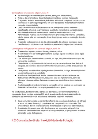 Contratação de remanescente: artigo 24, inciso XI
● Na contratação de remanescente de obra, serviço ou fornecimento;
● Trata-se de uma hipótese de contratação em razão de contrato fracassado;
● O legislador autoriza a Administração Pública a contratar o segundo colocado e, na
sua recusa, os demais participantes, em caso de rescisão do contrato com licitante
vencedor, ora contratado;
● Caso a Administração Pública convoque um participante fora da ordem de
classificação, ofenderá os princípios da igualdade, moralidade e competitividade;
● Não havendo interesse das empresas classificadas em contratar com a
Administração Pública, nas mesmas condições propostas pela empresa vencedora,
não há que se falar em contratação direta, impondo-se, assim, a realização de outro
certame;
● A rescisão pode decorrer de ato da Administração, de culpa do contratado ou de
caso fortuito ou força maior que inviabilize a prestação do objeto pelo contratado.
Contratação de instituição sem fins lucrativos: artigo 24, inciso XIII
● É necessário o preenchimento dos seguintes requisitos:
1. A contratada deve ser instituição brasileira, ou seja, aquela constituída sob a égide
das leis brasileiras;
2. Que a instituição não tenha fins lucrativos, ou seja, não pode haver distribuição de
lucros entre os sócios;
3. Deve constar no ato constitutivo da instituição que a sua finalidade é se dedicar à
pesquisa, ao ensino ou ao desenvolvimento institucional ou, ainda, à recuperação de
presos;
4. Deve possuir inquestionável reputação ético-profissional, ou seja, deve comprovar o
seu conceito perante a sociedade.
● A finalidade do dispositivo é auxiliar o desenvolvimento de entidades que se
dediquem às referidas atividades, reputadas pela lei, implicitamente, como de
relevante interesse público, favorecendo-as com a possibilidade de contratação
direta;
● A Administração deverá demonstrar a correlação entre o objeto a ser contratado e a
finalidade da instituição com a qual pretende firmar o ajuste.
Na oportunidade, tendo em vista a correlação da matéria, convém mencionarmos a
contratação direta prevista no inciso XX, isto é, a contratação direta de associação de
portadores de deficiência física, a qual deve atender os seguintes requisitos:
1. Deve ser fundamentada no caráter beneficente da associação (não lucro e é idônea)
e, ainda, no preço do serviço, o qual deve ser compatível com o mercado. Tais
circunstâncias devem estar claramente demonstradas no processo administrativo;
2. A prestação do serviço ou a mão de obra deve ser executada pelos próprios
portadores de necessidades especiais e não por terceiros, o que por certo frustraria
a intenção social do legislador.
4.2 Contratação direta: inexigibilidade de licitação
 