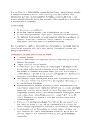 O artigo 25 da Lei nº 8.666/1993 faz menção às situações de inexigibilidade de licitação.
A inexigibilidade ocorre quando há impossibilidade jurídica de competição entre
contratantes, quer pela natureza específica do negócio, quer pelos objetivos sociais
visados pela Administração. A licitação é afastada por falta de parâmetros de confronto.
É a inviabilidade de competição.
Características
● Rol é meramente exemplificativo;
● A licitação é inexigível quando houver inviabilidade de competição;
● A Administração precisa estar segura quanto à impossibilidade de competição;
● A inviabilidade de competição é uma consequência, podendo ser produzida por
diferentes causas, que consistem nas diversas hipóteses de ausência de
pressupostos necessários à realização do certame licitatório.
Das exemplificativas hipóteses de inexigibilidade de licitação que o artigo 25 da Lei de
Licitações nos apresenta, serão comentadas as situações mais corriqueiras e suas
principais características.
Contratação de fornecedor exclusivo: artigo 25, inciso I
● Compras ou serviços?;
● Aplicação da hipótese de inexigibilidade de licitação aos casos que envolvam a
prestação de serviços;
● O objeto pretendido deve ser singular;
● A Administração, quando da definição e caracterização do objeto pretendido,
deverá efetivar análise apurada e cautelosa, a fim de detectar se realmente só
determinado bem atenderá ao interesse público, pois, caso existam objetos
semelhantes que se prestem a essa finalidade, com possibilidade de competição
no mercado, a licitação deverá ser instaurada;
● Singularidade do objeto e indicação de marca: o fato de determinada empresa
ser exclusiva no fornecimento de certa marca de um produto não enseja, por si
só, a inexigibilidade de licitação;
● Ao pretender contratar, deverá a Administração definir adequadamente o seu
objeto, fixando características e condições tecnicamente essenciais à satisfação
do interesse pretendido, sem a indicação de marca. Apenas em situações
excepcionais admite-se, quando justificável tecnicamente, a indicação de marca
ou de características e especificações exclusivas (artigo 7º, § 5º e artigo 25,
inciso I). Ressalvada essa situação, a restrição a uma determinada marca
constituirá ilegalidade;
● O fornecedor do objeto pretendido pela Administração deve ser exclusivo, ou
seja, deverá ser aquele, com exclusão de qualquer outro, o único capaz de
fornecer o objeto singularizado que atenderá às necessidades da Administração;
● A exclusividade pode ser demonstrada por meio de atestado fornecido pelo
órgão de registro do comércio do local em que se realizaria a licitação ou pelo
Sindicato, Federação ou Conferência Patronal, ou, ainda, pelas entidades
equivalentes;
 