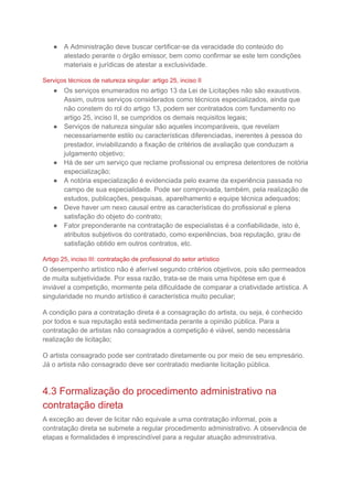 ● A Administração deve buscar certificar-se da veracidade do conteúdo do
atestado perante o órgão emissor, bem como confirmar se este tem condições
materiais e jurídicas de atestar a exclusividade.
Serviços técnicos de natureza singular: artigo 25, inciso II
● Os serviços enumerados no artigo 13 da Lei de Licitações não são exaustivos.
Assim, outros serviços considerados como técnicos especializados, ainda que
não constem do rol do artigo 13, podem ser contratados com fundamento no
artigo 25, inciso II, se cumpridos os demais requisitos legais;
● Serviços de natureza singular são aqueles incomparáveis, que revelam
necessariamente estilo ou características diferenciadas, inerentes à pessoa do
prestador, inviabilizando a fixação de critérios de avaliação que conduzam a
julgamento objetivo;
● Há de ser um serviço que reclame profissional ou empresa detentores de notória
especialização;
● A notória especialização é evidenciada pelo exame da experiência passada no
campo de sua especialidade. Pode ser comprovada, também, pela realização de
estudos, publicações, pesquisas, aparelhamento e equipe técnica adequados;
● Deve haver um nexo causal entre as características do profissional e plena
satisfação do objeto do contrato;
● Fator preponderante na contratação de especialistas é a confiabilidade, isto é,
atributos subjetivos do contratado, como experiências, boa reputação, grau de
satisfação obtido em outros contratos, etc.
Artigo 25, inciso III: contratação de profissional do setor artístico
O desempenho artístico não é aferível segundo critérios objetivos, pois são permeados
de muita subjetividade. Por essa razão, trata-se de mais uma hipótese em que é
inviável a competição, mormente pela dificuldade de comparar a criatividade artística. A
singularidade no mundo artístico é característica muito peculiar;
A condição para a contratação direta é a consagração do artista, ou seja, é conhecido
por todos e sua reputação está sedimentada perante a opinião pública. Para a
contratação de artistas não consagrados a competição é viável, sendo necessária
realização de licitação;
O artista consagrado pode ser contratado diretamente ou por meio de seu empresário.
Já o artista não consagrado deve ser contratado mediante licitação pública.
4.3 Formalização do procedimento administrativo na
contratação direta
A exceção ao dever de licitar não equivale a uma contratação informal, pois a
contratação direta se submete a regular procedimento administrativo. A observância de
etapas e formalidades é imprescindível para a regular atuação administrativa.
 