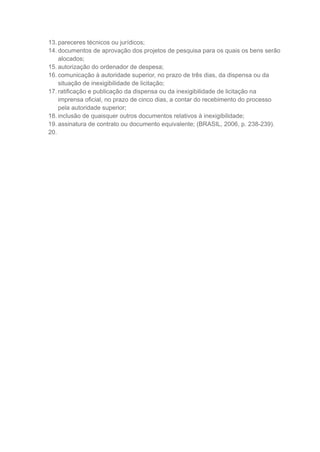 13. pareceres técnicos ou jurídicos;
14. documentos de aprovação dos projetos de pesquisa para os quais os bens serão
alocados;
15. autorização do ordenador de despesa;
16. comunicação à autoridade superior, no prazo de três dias, da dispensa ou da
situação de inexigibilidade de licitação;
17. ratificação e publicação da dispensa ou da inexigibilidade de licitação na
imprensa oficial, no prazo de cinco dias, a contar do recebimento do processo
pela autoridade superior;
18. inclusão de quaisquer outros documentos relativos à inexigibilidade;
19. assinatura de contrato ou documento equivalente; (BRASIL, 2006, p. 238-239).
20.
 