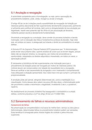 5.1 Anulação e revogação
A autoridade competente para a homologação, ou seja, para a aprovação do
procedimento licitatório, pode, ainda, revogar ou anular a licitação.
O artigo 49 da Lei de Licitações prevê a possibilidade de revogação da licitação por
interesse público decorrente de fato superveniente devidamente comprovado, pertinente
e suficiente para justificar tal conduta, bem como a obrigatoriedade de sua anulação por
ilegalidade, nesse caso podendo agir de ofício ou por provocação de terceiros,
mediante parecer escrito e devidamente fundamentado.
Ocorrendo a revogação ou a anulação, deve constar do processo licitatório a devida
motivação, com a indicação dos fatos e fundamentos jurídicos da decisão, haja vista
que, em ambos os casos, é assegurado ao licitante o direito ao contraditório e à ampla
defesa.
A Súmula 473 do Supremo Tribunal Federal (STF) prescreve que: "A Administração
pode anular seus próprios atos, quando eivados de vícios que os tornem ilegais, porque
deles não se originam direitos; ou revogá-los, por motivo de conveniência ou
oportunidade, respeitados os direitos adquiridos e ressalvada, em todos os casos, a
apreciação judicial”.
É necessária a ocorrência de fato superveniente e de motivação para que o
procedimento da licitação possa ser revogado por motivo de interesse público. Os
motivos devem ser comprovados e ter relação de causalidade com a revogação.
Deve-se verificar a real necessidade da revogação e se é realmente o comportamento
mais adequado a situação apresentada. Isso nada mais é do que cumprir o princípio da
proporcionalidade.
A anulação pode ser parcial, atingindo determinado ato, como a habilitação ou a
classificação. Como desses atos cabem recursos (05 dias úteis), a Administração pode
dar provimento a estes e reconhecer a ilegalidade, invalidando o ato e, a posteriori,
repeti-lo.
No desfazimento do processo licitatório fica assegurado o contraditório e a ampla
defesa, conforme preceitua o § 3º do artigo 49 da Lei nº 8.666/1993.
5.2 Saneamento de falhas e recursos administrativos
Saneamento de falhas
Na preservação da competitividade e na busca do melhor bem, serviço ou obra para a
Administração, determinadas falhas no procedimento licitatório podem ser saneadas.
Essa temática é consagrada pelos nossos órgãos de controle e pelos tribunais
superiores.
 